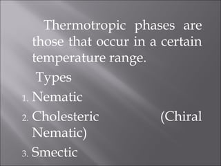Thermotropic phases are
those that occur in a certain
temperature range.
Types
1. Nematic
2. Cholesteric (Chiral
Nematic)
3. Smectic
 