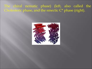 The chiral nematic phase) (left, also called the
Cholesteric phase, and the smectic C* phase (right).
 