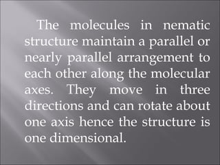 The molecules in nematic
structure maintain a parallel or
nearly parallel arrangement to
each other along the molecular
axes. They move in three
directions and can rotate about
one axis hence the structure is
one dimensional.
 