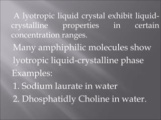 A lyotropic liquid crystal exhibit liquid-
crystalline properties in certain
concentration ranges.
Many amphiphilic molecules show
lyotropic liquid-crystalline phase
Examples:
1. Sodium laurate in water
2. Dhosphatidly Choline in water.
 