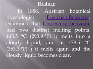 History
In 1888, Austrian botanical
physiologist Friedrich Reinitzer,
examined that Cholesteryl benzoate
had two distinct melting points.
145.5 °C (293.9 °F) it melts into a
cloudy liquid, and at 178.5 °C
(353.3 °F) ) it melts again and the
cloudy liquid becomes clear.
 
