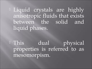  Liquid crystals are highly
anisotropic fluids that exists
between the solid and
liquid phases.
 This dual physical
properties is referred to as
mesomorpism.
 