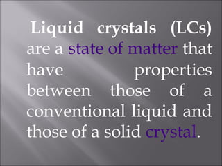 Liquid crystals (LCs)
are a state of matter that
have properties
between those of a
conventional liquid and
those of a solid crystal.
 