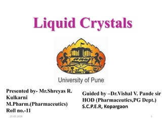 Liquid Crystals
Presented by- Mr.Shreyas R.
Kulkarni
M.Pharm.(Pharmaceutics)
Roll no.-11
Guided by –Dr.Vishal V. Pande sir
HOD (Pharmaceutics,PG Dept.)
S.C.P.E.R, Kopargaon
123-03-2018
 