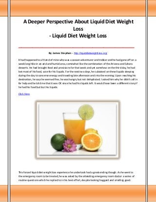 A Deeper Perspective About Liquid Diet Weight
Loss
- Liquid Diet Weight Loss
___________________________________________________________________________________

By James Stephen - http://liquiddietweightloss.org/
It had happened to a friend of mine who was a season adventurer and trekker and he had gone off on a
week long hike in an arid and humid area, somewhat like the combination of the Arizona and Sahara
desserts. He had brought food and provisions for that week and yet somehow on the third day, he had
lost most of his food, save for his liquids. For the next two days, he subsisted on these liquids sleeping
during the day to conserve energy and traveling late afternoon and into the evening. Upon reaching his
destination, he says he seemed fine; he was hungry but not dehydrated. I asked him why he didn't call in
for help and he told me that it was OK since he had his liquids left. It would have been a different story if
he had his food but lost his liquids.
Click Here

This forced liquid diet weight loss experience he undertook had a great ending though. As he went to
the emergency room to be treated, he was asked by the attending emergency room doctor a series of
routine questions which he replied to in his best effort, despite looking haggard and smelling good.

 