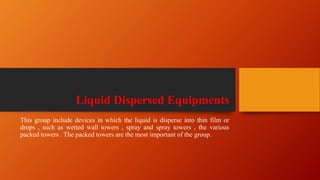 Liquid Dispersed Equipments
This group include devices in which the liquid is disperse into thin film or
drops , such as wetted wall towers , spray and spray towers , the various
packed towers . The packed towers are the most important of the group.
 