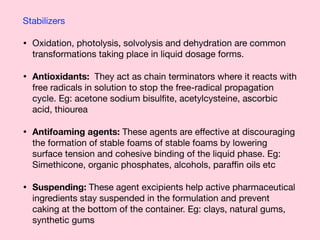 Stabilizers 

• Oxidation, photolysis, solvolysis and dehydration are common
transformations taking place in liquid dosage forms. 

• Antioxidants: They act as chain terminators where it reacts with
free radicals in solution to stop the free-radical propagation
cycle. Eg: acetone sodium bisulﬁte, acetylcysteine, ascorbic
acid, thiourea 

• Antifoaming agents: These agents are eﬀective at discouraging
the formation of stable foams of stable foams by lowering
surface tension and cohesive binding of the liquid phase. Eg:
Simethicone, organic phosphates, alcohols, paraﬃn oils etc 

• Suspending: These agent excipients help active pharmaceutical
ingredients stay suspended in the formulation and prevent
caking at the bottom of the container. Eg: clays, natural gums,
synthetic gums
 