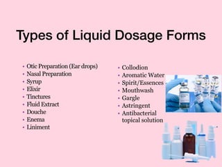 Types of Liquid Dosage Forms
• Otic Preparation (Ear drops)
• Nasal Preparation
• Syrup
• Elixir
• Tinctures
• Fluid Extract
• Douche
• Enema
• Liniment
• Collodion
• Aromatic Water
• Spirit/Essences
• Mouthwash
• Gargle
• Astringent
• Antibacterial
topical solution
 