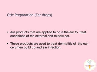Otic Preparation (Ear drops)
• Are products that are applied to or in the ear to treat
conditions of the external and middle ear.

• These products are used to treat dermatitis of the ear,
cerumen build up and ear infection.
 