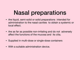 Nasal preparations
• Are liquid, semi-solid or solid preparations intended for
administration to the nasal cavities to obtain a systemic or
local eﬀect.

• Are as far as possible non-irritating and do not adversely
aﬀect the functions of the mucosa and its cilia.

• Supplied in multi-dose or single-dose containers

• With a suitable administration device.
 
