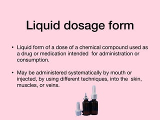 Liquid dosage form
• Liquid form of a dose of a chemical compound used as
a drug or medication intended for administration or
consumption.

• May be administered systematically by mouth or
injected, by using diﬀerent techniques, into the skin,
muscles, or veins.
 