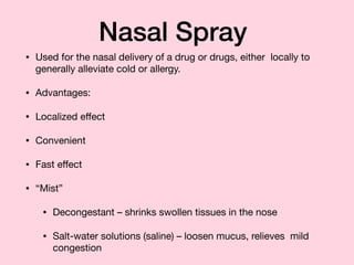 Nasal Spray
• Used for the nasal delivery of a drug or drugs, either locally to
generally alleviate cold or allergy.

• Advantages:

• Localized eﬀect

• Convenient

• Fast eﬀect

• “Mist”

• Decongestant – shrinks swollen tissues in the nose

• Salt-water solutions (saline) – loosen mucus, relieves mild
congestion
 