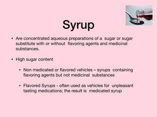 Syrup
• Are concentrated aqueous preparations of a sugar or sugar
substitute with or without ﬂavoring agents and medicinal
substances.

• High sugar content

• Non medicated or ﬂavored vehicles – syrups containing
ﬂavoring agents but not medicinal substances

• Flavored Syrups - often used as vehicles for unpleasant
tasting medications; the result is medicated syrup
 