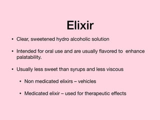 Elixir
• Clear, sweetened hydro alcoholic solution

• Intended for oral use and are usually ﬂavored to enhance
palatability.

• Usually less sweet than syrups and less viscous

• Non medicated elixirs – vehicles

• Medicated elixir – used for therapeutic eﬀects
 