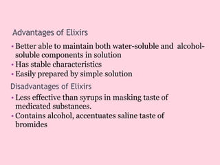 Advantages of Elixirs
• Better able to maintain both water-soluble and alcohol-
soluble components in solution
• Has stable characteristics
• Easily prepared by simple solution
Disadvantages of Elixirs
• Less effective than syrups in masking taste of
medicated substances.
• Contains alcohol, accentuates saline taste of
bromides
 