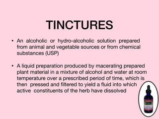 TINCTURES
• An alcoholic or hydro-alcoholic solution prepared
from animal and vegetable sources or from chemical
substances (USP)

• A liquid preparation produced by macerating prepared
plant material in a mixture of alcohol and water at room
temperature over a prescribed period of time, which is
then pressed and ﬁltered to yield a ﬂuid into which
active constituents of the herb have dissolved
 