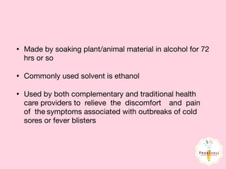 • Made by soaking plant/animal material in alcohol for 72
hrs or so

• Commonly used solvent is ethanol

• Used by both complementary and traditional health
care providers to relieve the discomfort	 and pain	
of the	symptoms associated with outbreaks of cold
sores or fever blisters
 