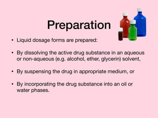 Preparation
• Liquid dosage forms are prepared:

• By dissolving the active drug substance in an aqueous
or non-aqueous (e.g. alcohol, ether, glycerin) solvent,

• By suspensing the drug in appropriate medium, or

• By incorporating the drug substance into an oil or
water phases.
 