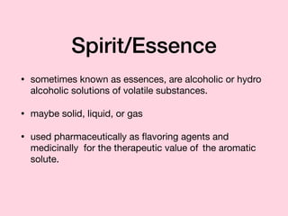 Spirit/Essence
• sometimes known as essences, are alcoholic or hydro
alcoholic solutions of volatile substances.

• maybe solid, liquid, or gas

• used pharmaceutically as ﬂavoring agents and
medicinally for the therapeutic value of	 the aromatic
solute.
 