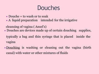 Douches
for the irrigative
▪ Douche = to wash or to soak
▪ A liquid preparation intended
cleansing of vagina ( Ansel’s)
▪ Douches are devices made up of certain douching supplies,
typically a bag and thin syringe that is placed inside the
vagina
▪Douching is washing or cleaning out the vagina (birth
canal) with water or other mixtures of fluids
 