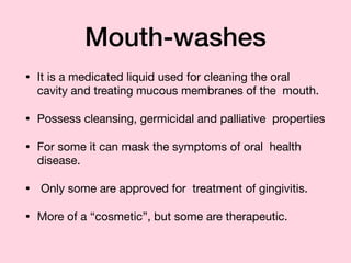 Mouth-washes
• It is a medicated liquid used for cleaning the oral
cavity and treating mucous membranes of the mouth.

• Possess cleansing, germicidal and palliative properties

• For some it can mask the symptoms of oral health
disease.

• 	Only some are approved for treatment of gingivitis.

• More of a “cosmetic”, but some are therapeutic.
 