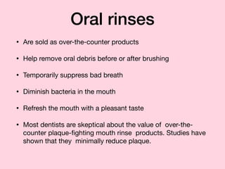 Oral rinses
• Are sold as over-the-counter products

• Help remove oral debris before or after brushing

• Temporarily suppress bad breath

• Diminish bacteria in the mouth

• Refresh the mouth with a pleasant taste

• Most dentists are skeptical about the value of over-the-
counter plaque-ﬁghting mouth rinse products. Studies have
shown that they minimally reduce plaque.
 