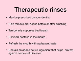 Therapeutic rinses
• May be prescribed by your dentist

• Help remove oral debris before or after brushing

• Temporarily suppress bad breath

• Diminish bacteria in the mouth

• Refresh the mouth with a pleasant taste

• Contain an added active ingredient that helps protect
against some oral diseases
 