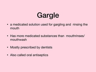 Gargle
• a medicated solution used for gargling and rinsing the
mouth

• Has more medicated substances than mouthrinses/
mouthwash

• Mostly prescribed by dentists

• Also called oral antiseptics
 
