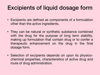 Excipients of liquid dosage form
• Excipients are deﬁned as components of a formulation
other than the active ingredients. 

• They can be natural or synthetic substance combined
with the drug for the purpose of long term stability,
making up formulation that contain drug or to confer a
therapeutic enhancement on the drug in the ﬁnal
dosage form.

• Selection of excipients depends on upon its physico-
chemical properties, characteristics of active drug and
route of drug administration.
 