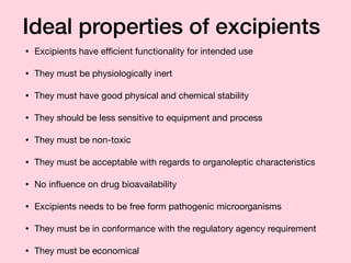 Ideal properties of excipients
• Excipients have eﬃcient functionality for intended use 

• They must be physiologically inert

• They must have good physical and chemical stability

• They should be less sensitive to equipment and process

• They must be non-toxic 

• They must be acceptable with regards to organoleptic characteristics

• No inﬂuence on drug bioavailability

• Excipients needs to be free form pathogenic microorganisms

• They must be in conformance with the regulatory agency requirement

• They must be economical
 