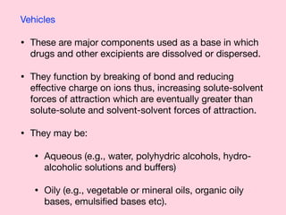 Vehicles

• These are major components used as a base in which
drugs and other excipients are dissolved or dispersed.

• They function by breaking of bond and reducing
eﬀective charge on ions thus, increasing solute-solvent
forces of attraction which are eventually greater than
solute-solute and solvent-solvent forces of attraction.

• They may be:

• Aqueous (e.g., water, polyhydric alcohols, hydro-
alcoholic solutions and buﬀers) 

• Oily (e.g., vegetable or mineral oils, organic oily
bases, emulsiﬁed bases etc).
 