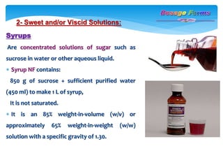 2- Sweet and/or Viscid Solutions:
Syrups
Are concentrated solutions of sugar such as
sucrose in water or other aqueous liquid.
 Syrup NF contains:
850 g of sucrose + sufficient purified water
(450 ml) to make 1 L of syrup,
It is not saturated.
 It is an 85% weight-in-volume (w/v) or
approximately 65% weight-in-weight (w/w)
solution with a specific gravity of 1.30.
 