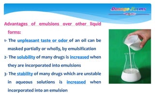 Advantages of emulsions over other liquid
forms:
1- The unpleasant taste or odor of an oil can be
masked partially or wholly, by emulsification
2- The solubility of many drugs is increased when
they are incorporated into emulsions
3- The stability of many drugs which are unstable
in aqueous solutions is increased when
incorporated into an emulsion
 