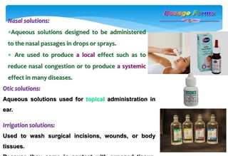 Nasal solutions:
Aqueous solutions designed to be administered
to the nasal passages in drops or sprays.
 Are used to produce a local effect such as to
reduce nasal congestion or to produce a systemic
effect in many diseases.
Otic solutions:
Aqueous solutions used for topical administration in
ear.
Irrigation solutions:
Used to wash surgical incisions, wounds, or body
tissues.
 