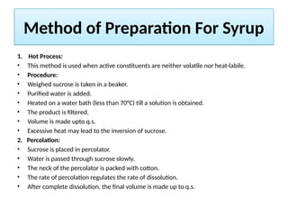 Method of Preparation For Syrup
1. Hot Process:
• This method is used when active constituents are neither volatile nor heat-labile.
• Procedure:
• Weighed sucrose is taken in a beaker.
• Purified water is added.
• Heated on a water bath (less than 70°C) till a solution is obtained.
• The product is filtered.
• Volume is made upto q.s.
• Excessive heat may lead to the inversion of sucrose.
2. Percolation:
• Sucrose is placed in percolator.
• Water is passed through sucrose slowly.
• The neck of the percolator is packed with cotton.
• The rate of percolation regulates the rate of dissolution.
• After complete dissolution, the final volume is made up to q.s.
 