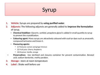 Syrup
1. Vehicle: Syrups are prepared by using purified water.
2. Adjuncts: The following adjuncts are generally added to improve the formulation
of syrup.
– Chemical Stabilizer: Glycerin, sorbitol, propylene glycol is added in small quantity to syrup
to prevent the crystallization.
– Colouring agent: Many syrups are attractively coloured with coal tar dyes such as amaranth,
compound tartrazine and Green S.
– Flavouring agents:
• (i) Tinctures: Lemon and ginger tincture
• (ii) Fruit juice: Cherry, Raspberry
• (iii) Essence: Vanilla, orange
– Preservatives: Use sterilized and closures container for prevent contamination. Benzoyl
acid, sodium bentonite, methy paraben.
3. Storage : store at room temperature
4. Label : Shake well before use
 