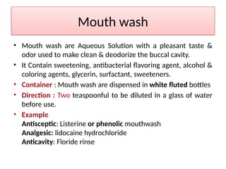 Mouth wash
• Mouth wash are Aqueous Solution with a pleasant taste &
odor used to make clean & deodorize the buccal cavity.
• It Contain sweetening, antibacterial flavoring agent, alcohol &
coloring agents, glycerin, surfactant, sweeteners.
• Container : Mouth wash are dispensed in white fluted bottles
• Direction : Two teaspoonful to be diluted in a glass of water
before use.
• Example
Antisceptic: Listerine or phenolic mouthwash
Analgesic: lidocaine hydrochloride
Anticavity: Floride rinse
 