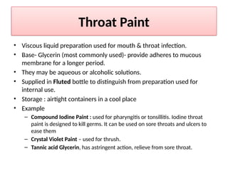 Throat Paint
• Viscous liquid preparation used for mouth & throat infection.
• Base- Glycerin (most commonly used)- provide adheres to mucous
membrane for a longer period.
• They may be aqueous or alcoholic solutions.
• Supplied in Fluted bottle to distinguish from preparation used for
internal use.
• Storage : airtight containers in a cool place
• Example
– Compound Iodine Paint : used for pharyngitis or tonsillitis. Iodine throat
paint is designed to kill germs. It can be used on sore throats and ulcers to
ease them
– Crystal Violet Paint – used for thrush.
– Tannic acid Glycerin, has astringent action, relieve from sore throat.
 