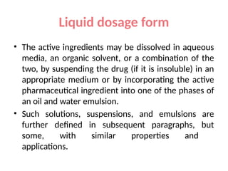 Liquid dosage form
• The active ingredients may be dissolved in aqueous
media, an organic solvent, or a combination of the
two, by suspending the drug (if it is insoluble) in an
appropriate medium or by incorporating the active
pharmaceutical ingredient into one of the phases of
an oil and water emulsion.
• Such solutions, suspensions, and emulsions are
further defined in subsequent paragraphs, but
some, with similar properties and
applications.
 