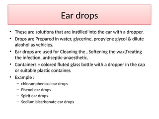 Ear drops
• These are solutions that are instilled into the ear with a dropper.
• Drops are Prepared in water, glycerine, propylene glycol & dilute
alcohol as vehicles.
• Ear drops are used for Cleaning the , Softening the wax,Treating
the infection, antiseptic-anaesthetic.
• Containers = colored fluted glass bottle with a dropper in the cap
or suitable plastic container.
• Example :
– chloramphenicol ear drops
– Phenol ear drops
– Spirit ear drops
– Sodium bicarbonate ear drops
 