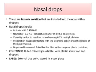 Nasal drops
• These are isotonic solution that are installed into the nose with a
dropper.
• Nasal drops should:
– Isotonic with 0.9% NaCl
– Neutral pH 5.5-7.5 – (phosphate buffer of pH 6.5 as a vehicle)
– Viscosity similar to nasal secretion by using 0.5% methylcellulose.
– Preparation must not interfere with the cleansing action of epithelial cilia of
the nasal mucosa.
– Dispensed in–colored fluted bottles filter with a dropper plastic container.
• CONTAINER: fluted colored glass bottel with plastic screw cap and
dropper.
• LABEL: External Use only , stored in a cool place
 