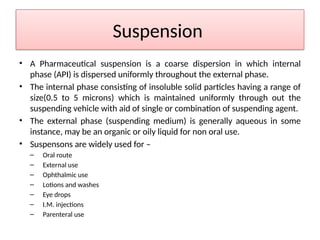 Suspension
• A Pharmaceutical suspension is a coarse dispersion in which internal
phase (API) is dispersed uniformly throughout the external phase.
• The internal phase consisting of insoluble solid particles having a range of
size(0.5 to 5 microns) which is maintained uniformly through out the
suspending vehicle with aid of single or combination of suspending agent.
• The external phase (suspending medium) is generally aqueous in some
instance, may be an organic or oily liquid for non oral use.
• Suspensons are widely used for –
– Oral route
– External use
– Ophthalmic use
– Lotions and washes
– Eye drops
– I.M. injections
– Parenteral use
 
