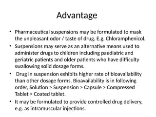 Advantage
• Pharmaceutical suspensions may be formulated to mask
the unpleasant odor / taste of drug. E.g. Chloramphenicol.
• Suspensions may serve as an alternative means used to
administer drugs to children including paediatric and
geriatric patients and older patients who have difficulty
swallowing solid dosage forms.
• Drug in suspension exhibits higher rate of bioavailability
than other dosage forms. Bioavailability is in following
order, Solution > Suspension > Capsule > Compressed
Tablet > Coated tablet.
• It may be formulated to provide controlled drug delivery,
e.g. as intramuscular injections.
 