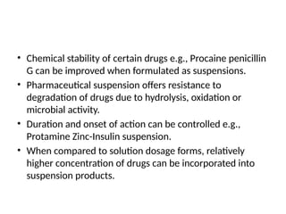 • Chemical stability of certain drugs e.g., Procaine penicillin
G can be improved when formulated as suspensions.
• Pharmaceutical suspension offers resistance to
degradation of drugs due to hydrolysis, oxidation or
microbial activity.
• Duration and onset of action can be controlled e.g.,
Protamine Zinc-Insulin suspension.
• When compared to solution dosage forms, relatively
higher concentration of drugs can be incorporated into
suspension products.
 