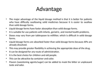 Advantage
• The major advantage of the liquid dosage method is that it is better for patients
who have difficulty swallowing solid medicines because it is easier to swallow
than solid dosage forms.
• Liquid dosage forms have faster absorption than solid dosage forms.
• It is suitable for use patients with infants, geriatric, and mental health problems.
• Doses may vary from per tablespoon to milliliter, which is difficult in solid dosage
forms.
• Liquid dosage forms are absorbed faster than solid dosage forms because APIs are
already dissolved.
• This may provide greater flexibility in achieving the appropriate dose of the drug.
• It can be designed for any route of administration.
• It is the best choice for children and old people.
• This can be attractive by container and color.
• Flavors (sweetening agents/sugar) can be added to mask the bitter or unpleasant
taste and odor.
 