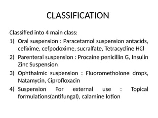 CLASSIFICATION
Classified into 4 main class:
1) Oral suspension : Paracetamol suspension antacids,
cefixime, cefpodoxime, sucralfate, Tetracycline HCl
2) Parenteral suspension : Procaine penicillin G, Insulin
Zinc Suspension
3) Ophthalmic suspension : Fluorometholone drops,
Natamycin, Ciprofloxacin
4) Suspension For external use : Topical
formulations(antifungal), calamine lotion
 