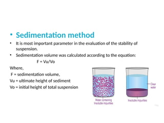 • Sedimentation method
• It is most important parameter in the evaluation of the stability of
suspension.
• Sedimentation volume was calculated according to the equation:
F = Vu/Vo
Where,
F = sedimentation volume,
Vu = ultimate height of sediment
Vo = initial height of total suspension
 