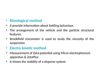• Rheological method
• It provide information about Settling behaviour.
• The arrangement of the vehicle and the particle structural
features.
• Brookfield viscometer is used to study the viscosity of the
suspension
• Electro kinetic method
• Measurement of Zeta-potential using Micro electrophoresis
apparatus & ZetaPlus
• It shows the stability of a disperse system
 