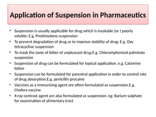 Application of Suspension in Pharmaceutics
• Suspension is usually applicable for drug which is insoluble (or ) poorly
soluble; E.g. Prednisolone suspension
• To prevent degradation of drug or to improve stability of drug; E.g. Oxy
tetracycline suspension
• To mask the taste of bitter of unpleasant drug.E.g. Chloramphenicol palmitate
suspension
• Suspension of drug can be formulated for topical application. e.g. Calamine
lotion
• Suspension can be formulated for parentral application in order to control rate
of drug absorption.E.g. penicillin procaine
• Vaccines as a immunizing agent are often formulated as suspension.E.g.
Cholera vaccine
• X-ray contrast agent are also formulated as suspension. eg: Barium sulphate
for examination of alimentary tract
 