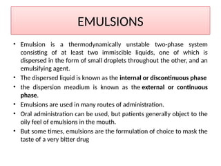 EMULSIONS
• Emulsion is a thermodynamically unstable two-phase system
consisting of at least two immiscible liquids, one of which is
dispersed in the form of small droplets throughout the other, and an
emulsifying agent.
• The dispersed liquid is known as the internal or discontinuous phase
• the dispersion meadium is known as the external or continuous
phase.
• Emulsions are used in many routes of administration.
• Oral administration can be used, but patients generally object to the
oily feel of emulsions in the mouth.
• But some times, emulsions are the formulation of choice to mask the
taste of a very bitter drug
 
